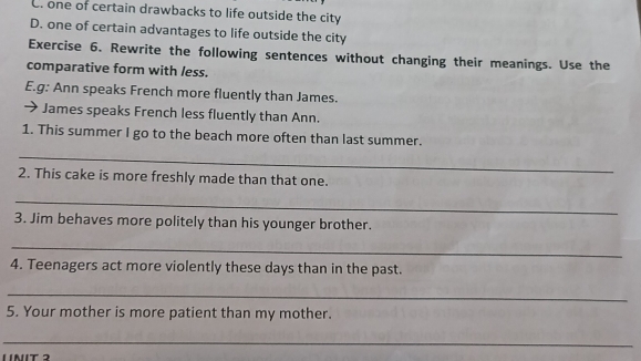 C. one of certain drawbacks to life outside the city
D. one of certain advantages to life outside the city
Exercise 6. Rewrite the following sentences without changing their meanings. Use the
comparative form with less.
E.g: Ann speaks French more fluently than James.
→ James speaks French less fluently than Ann.
1. This summer I go to the beach more often than last summer.
_
2. This cake is more freshly made than that one.
_
3. Jim behaves more politely than his younger brother.
_
4. Teenagers act more violently these days than in the past.
_
5. Your mother is more patient than my mother.
_
11NIT 2