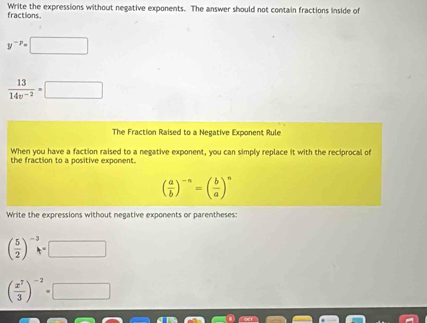 Write the expressions without negative exponents. The answer should not contain fractions inside of 
fractions.
y^(-p)=□
 13/14v^(-2) =□
The Fraction Raised to a Negative Exponent Rule 
When you have a faction raised to a negative exponent, you can simply replace ít with the reciprocal of 
the fraction to a positive exponent.
( a/b )^-n=( b/a )^n
Write the expressions without negative exponents or parentheses:
( 5/2 )^-3=□
( x^7/3 )^-2=□