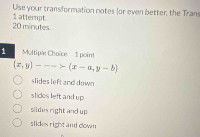 Use your transformation notes (or even better, the Trans
1 attempt.
20 minutes.
1 Multiple Choice 1 point
(x,y)--->(x-a,y-b)
slides left and down
slides left and up
slides right and up
slides right and down