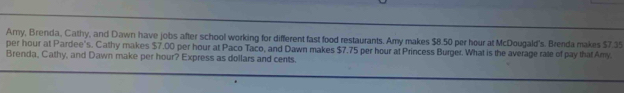 Amy, Brenda, Cathy, and Dawn have jobs after school working for different fast food restaurants. Amy makes $8.50 per hour at McDougald's. Brenda makes $7.35
per hour at Pardee's. Cathy makes $7.00 per hour at Paco Taco, and Dawn makes $7.75 per hour at Princess Burger. What is the average rate of pay that Amy. 
Brenda, Cathy, and Dawn make per hour? Express as dollars and cents.