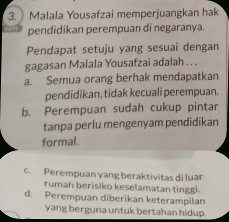 Malala Yousafzai memperjuangkan hak
pendidikan perempuan di negaranya.
Pendapat setuju yang sesuai dengan
gagasan Malala Yousafzai adalah . . .
a. Semua orang berhak mendapatkan
pendidikan, tidak kecuali perempuan.
b. Perempuan sudah cukup pintar
tanpa perlu mengenyam pendidikan
formal.
c. Perempuan yang beraktivitas di luar
rumah berisiko keselamatan tinggi.
d. Perempuan diberikan keterampilan
yang berguna untuk bertahan hidup.