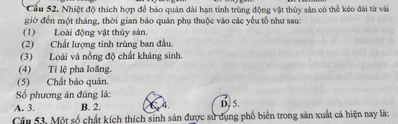 Cầu 52. Nhiệt độ thích hợp để bảo quản dài hạn tinh trùng động vật thủy sản có thể kéo dài từ vài
giờ đến một tháng, thời gian bảo quản phụ thuộc vào các yếu tố như sau:
(1) Loài động vật thủy sản.
(2) Chất lượng tinh trùng ban đầu.
(3) Loài và nồng độ chất kháng sinh.
(4) Ti lệ pha loãng.
(5) Chất bảo quản.
ố phương án đúng là:
A. 3. B. 2. C. 4. D. 5.
Câu 53. Một số chất kích thích sinh sản được sử dụng phổ biến trong sản xuất cá hiện nay là: