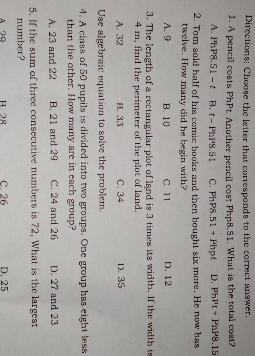 Directions: Choose the letter that corresponds to the correct answer.
1. A pencil costs PhPt. Another pencil cost Php8.51. What is the total cost?
A. PhP8.51 - t B. t- PhP8.51 C. PhP8.51 + Phpt D. PhPt + PhP8.15
2. Tom sold half of his comic books and then bought six more. He now has
twelve. How many did he begin with?
A. 9 B. 10 C. 11 D. 12
3. The length of a rectangular plot of land is 3 times its width. If the width is
4 m, find the perimeter of the plot of land.
A. 32 B. 33 C. 34 D. 35
Use algebraic equation to solve the problem.
4. A class of 50 pupils is divided into two groups. One group has eight less
than the other. How many are in each group?
A. 23 and 22 B. 21 and 29 C. 24 and 26 D. 27 and 23
5. If the sum of three consecutive numbers is 72, What is the largest
number?
A 29 B. 28 C. 26 D. 25