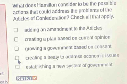 What does Hamilton consider to be the possible
actions that could address the problems of the
Articles of Confederation? Check all that apply.
adding an amendment to the Articles
creating a plan based on current opinion
growing a government based on consent
creating a treaty to address economic issues
establishing a new system of government
ct
RETRY
eaty