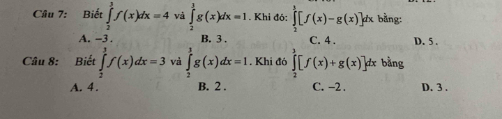 Biết ∈tlimits _2^3f(x)dx=4 và ∈tlimits _2^3g(x)dx=1. Khi đó: ∈tlimits _2^3[f(x)-g(x)]dx bằng:
A. -3. B. 3. C. 4. D. 5.
Câu 8: Biết ∈tlimits _2^3f(x)dx=3 và ∈tlimits _2^3g(x)dx=1. Khi đó ∈tlimits _2^3[f(x)+g(x)]dx c bằng
A. 4. B. 2. C. -2. D. 3.