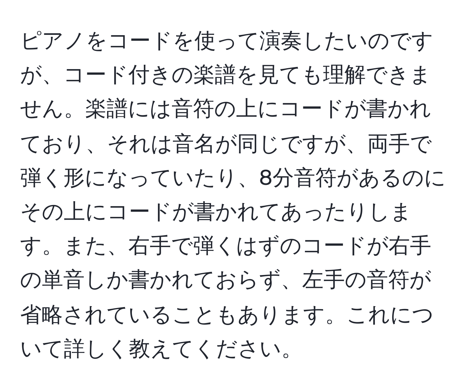 ピアノをコードを使って演奏したいのですが、コード付きの楽譜を見ても理解できません。楽譜には音符の上にコードが書かれており、それは音名が同じですが、両手で弾く形になっていたり、8分音符があるのにその上にコードが書かれてあったりします。また、右手で弾くはずのコードが右手の単音しか書かれておらず、左手の音符が省略されていることもあります。これについて詳しく教えてください。