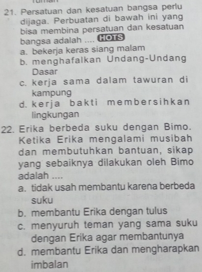 Persatuan dan kesatuan bangsa perlu
dijaga. Perbuatan di bawah ini yang
bisa membina persatuan dan kesatuan
bangsa adalah .... HOTS
a. bekerja keras siang malam
b. menghafalkan Undang-Undang
Dasar
c. kerja sama dalam tawuran di
kampung
d. k e r j a b a k t i m e mb e r s ih k a n
lingkungan
22. Erika berbeda suku dengan Bimo.
Ketika Erika mengalami musibah
dan membutuhkan bantuan, sikap
yang sebaiknya dilakukan oleh Bimo
adalah ....
a. tidak usah membantu karena berbeda
suku
b. membantu Erika dengan tulus
c. menyuruh teman yang sama suku
dengan Erika agar membantunya
d. membantu Erika dan mengharapkan
imbalan