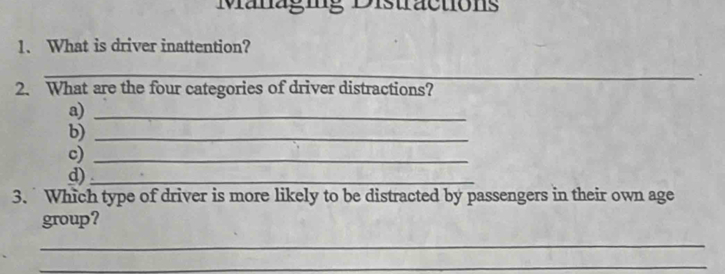 Managig Distractions 
1. What is driver inattention? 
_ 
2. What are the four categories of driver distractions? 
a)_ 
b)_ 
c)_ 
d)_ 
3. Which type of driver is more likely to be distracted by passengers in their own age 
group? 
_ 
_