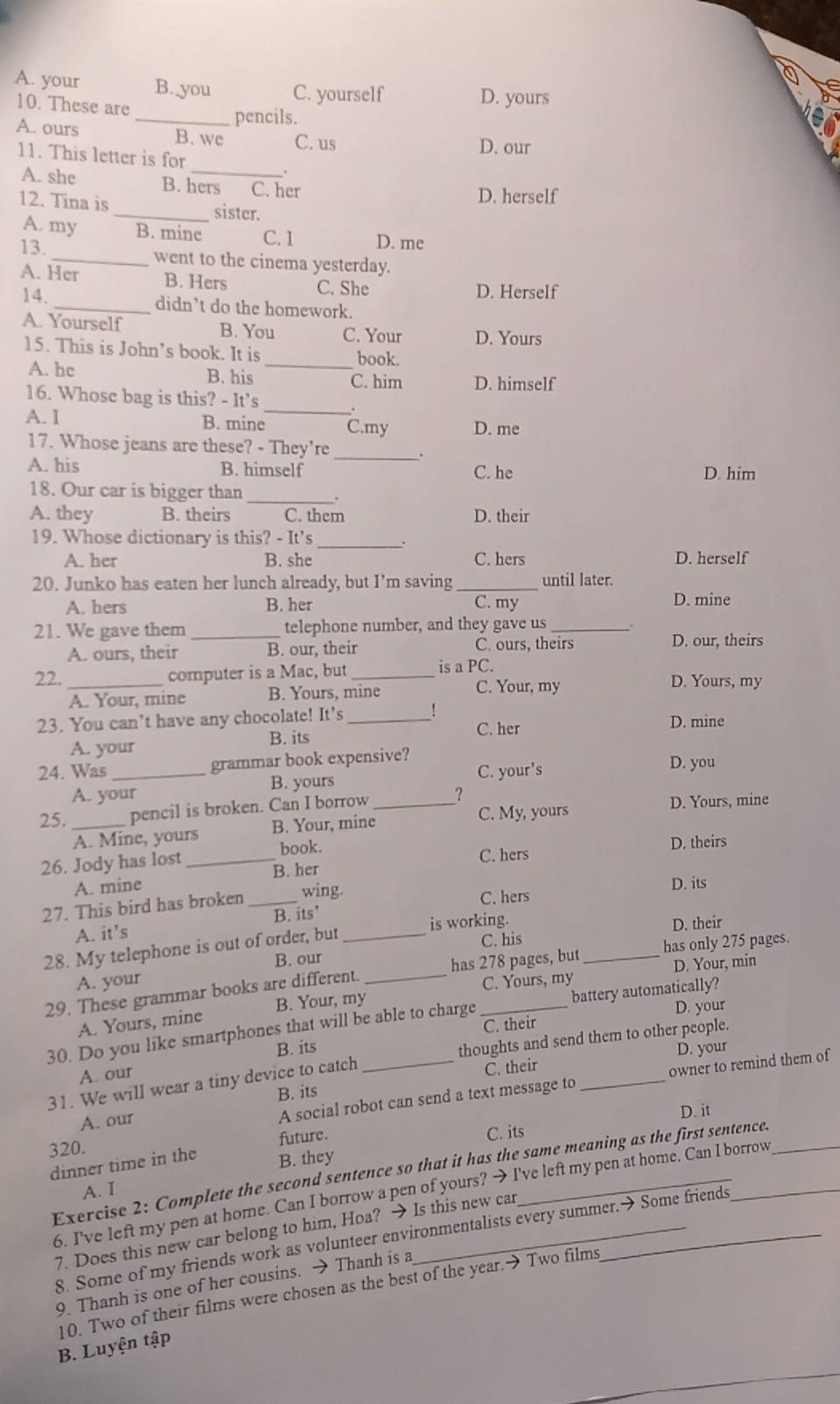 A. your B. you C. yourself D. yours
10. These are
_pencils.
A. ours B. we C. us
D. our
11. This letter is for
.
A. she B. hers C. her
D. herself
12. Tina is _sister.
A. my B. minc C. 1 D. me
13. _went to the cinema yesterday.
A. Her B. Hers C. She
D. Herself
14._ didn’t do the homework.
A. Yourself B. You C. Your D. Yours
15. This is John’s book. It is _book.
A. he B. his C. him D. himself
16. Whose bag is this? - It’s_
A. I B. mine C.my D. me
17. Whose jeans are these? - They're _.
A. his B. himself C. he D. him
18. Our car is bigger than _.
A. they B. theirs C. them D. their
19. Whose dictionary is this? - It's_
A. her B. she C. hers D. herself
20. Junko has eaten her lunch already, but I’m saving _until later.
A. hers B. her C. my D. mine
21. We gave them _telephone number, and they gave us_
A. ours, their B. our, their C. ours, theirs D. our, theirs
22. _computer is a Mac, but_ is a PC.
A. Your, mine B. Yours, mine
C. Your, my D. Yours, my
23. You can’t have any chocolate! It’s _D. mine
A. your B. its C. her
24. Was_ grammar book expensive? C. your's D. you
A. your B. yours
25. _pencil is broken. Can I borrow _? D. Yours, mine
C. My, yours
A. Mine, yours B. Your, mine
book. D. theirs
26. Jody has lost _B. her C. hers
A. mine D. its
27. This bird has broken _wing.
C. hers
A. it’s B. its’
is working. D. their
28. My telephone is out of order, but_
C. his
B. our
A. your
C. Yours, my D. Your, min
29. These grammar books are different. _has 278 pages, but _has only 275 pages.
A. Yours, mine B. Your, my
C. their D. your
30. Do you like smartphones that will be able to charge battery automatically?
A. our B. its
31. We will wear a tiny device to catch _thoughts and send them to other people.
B. its C. their D. your
A. our
A social robot can send a text message to owner to remind them of
320. D. it
future. C. its
dinner time in the B. they
Exercise 2: Complete the second sentence so that it has the same meaning as the first sentence.
A. I
6. I've left my pen at home. Can I borrow a pen of yours? → I've left my pen at home. Can I borrow
7. Does this new car belong to him, Hoa? → Is this new car
8. Some of my friends work as volunteer environmentalists every summer.→ Some friends
9. Thanh is one of her cousins. → Thanh is a
10. Two of their films were chosen as the best of the year.→ Two films
B. Luyện tập