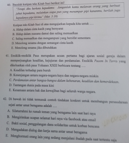 Bacalah kutipan teks Kitab Suci berikut ini!
''Tetapi Aku berkata kepadamu: Janganlah kamu melawan orang yang berbuat
jahat kepadamu, melainkan siapa pun yang menampar pipi kananmu, berilan juga
kepadanya pipi kirimu'' (Mat. 5:39)
Kutipan teks Kitab Suci di atas mengajarkan kepada kita untuk …
A. Hidup dalam cinta kasih yang bersyarat
B. Hidup dalam suasana damai dan saling memaafkan
C. Saling memaafkan dan mengampuni yang bersifat sementara
D. Menolong sesama dengan semangat cinta kasih
E. Menolong sesama jika dibutuhkan
41. Ensiklik-ensiklik Paus merupakan acuan pertama bagi ajaran sosial gereja dalam
memperjuangkan keadilan, kejujuran dan perdamaian. Ensiklik Pacem In Terris yang
dikeluarkan oleh paus Yohanes XXIII berbicara tentang …
A. Keadilan terhadap para buruh
B. Kesenjangan antara negara-negara kaya dan negara-negara miskin
C. Perdamaian antar bangsa-bangsa dalam kebenaran, keadilan dan kemerdekaan.
D. Tantangan dunia pada masa kini
E. Kesamaan antara hak dan kewajiban bagi seluruh warga negara.
42. Di bawah ini tidak termasuk contoh tindakan konkret untuk membangun persaudaraan
sejati antar umat beragama adalah …
A. Silaturrahmi ke rumah teman yang beragama lain saat hari raya
B. Mengirimkan ucapan selamat hari raya via facebook atau email
C. Bakti sosial, penggalangan dana solidaritas untuk korban bencana
D. Mengadakan dialog dan kerja sama antar umat beragama
E. Menghormati orang lain yang sedang menjalani ibadah pada saat tertentu saja