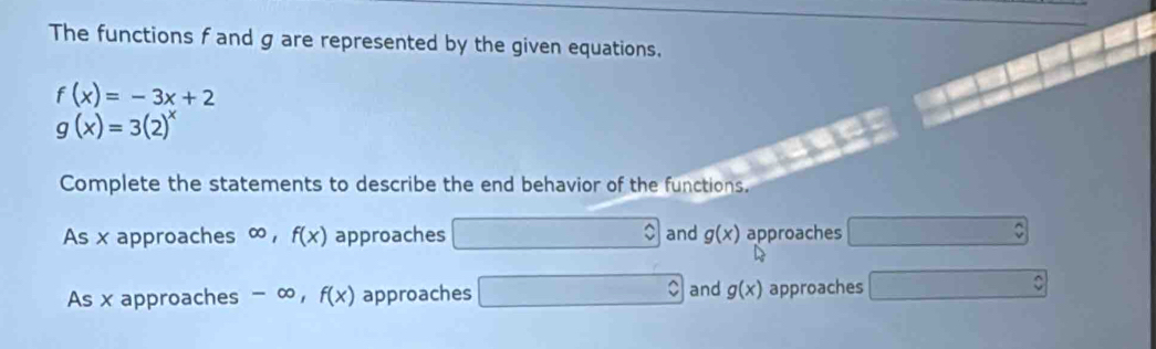 The functions f and g are represented by the given equations.
f(x)=-3x+2
g(x)=3(2)^x
Complete the statements to describe the end behavior of the functions. 
As x approaches ∞ , f(x) approaches and g(x) approaches 
As x approaches -c o , f(x) approaches and g(x) approaches