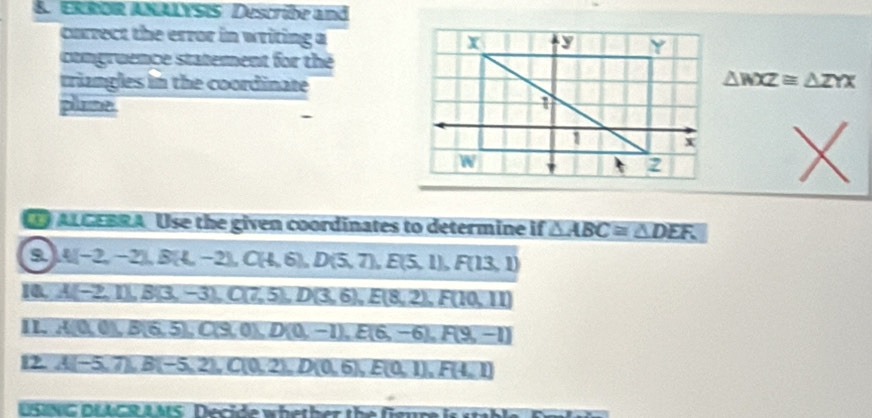 ERROR ANALYSIS Descrübe and 
currect the error in writing a 
comgruence statement for the 
triangles in the coordinate △ WXZ≌ △ ZYX
plame 
X 
ALGEBRA. Use the given coordinates to determine if △ ABC≌ △ DEF. 
o A(-2,-2), B(4,-2), C(4,6), D(5,7), E(5,1), F(13,1)
A(-2,1), B(3,-3), C(7,5), D(3,6), E(8,2), F(10,11)
II. A(0,0), B(6,5), C(9,0), D(0,-1), E(6,-6), F(9,-1)
2 A(-5,7), B(-5,2), C(0,2), D(0,6), E(0,1), F(4,1)
USING DLAGR AMS Decide whether the fieun