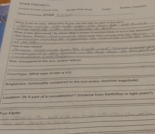 STAR PROJECT 
Booklet / Pamphle! 
Chosen Format: (circle one) Google Slide Show 
_ 
Name of Chosen STAR 
_ 
_ 
_ 
_When it can be seen: (What time of year can this star be seen in the sky?) 
_ 
When it was discovered / by whom (Was it known in ancient times or is it a new discovery? 
_ 
_ 
_How it was named: 
_ 
_ 
__ 
Size: (compared to the sun, and/or radius) 
_ 
_ 
_ 
Color/Type: (What type of star is it?) 
_ 
Brightness: (luminosity compared to the sun and/or absolute magnitude) 
_ 
_ 
Location: (Is it part of a constellation? Distance from Earth/Sun in light years?) 
_ 
_ 
Fun Facts: 
_ 
_ 
_