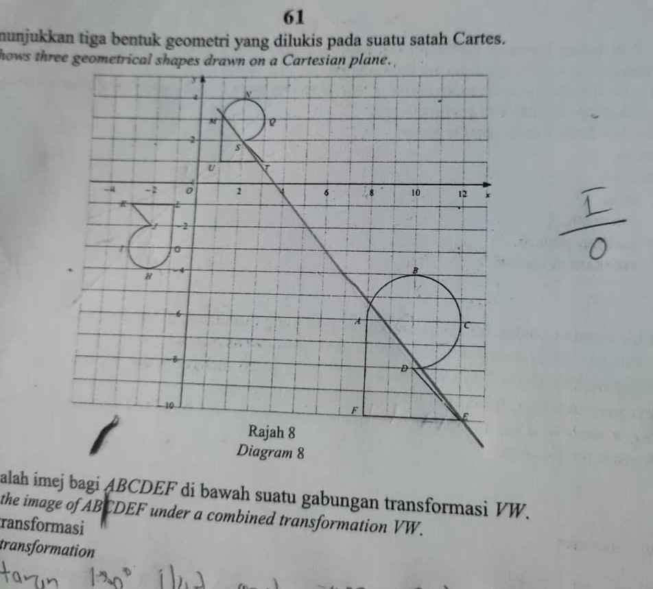 munjukkan tiga bentuk geometri yang dilukis pada suatu satah Cartes. 
hows three geometrical shapes drawn on a Cartesian plane. 
alah imej bagi ABCDEF di bawah suatu gabungan transformasi VW. 
the image of ABCDEF under a combined transformation VW. 
ransformasi 
transformation