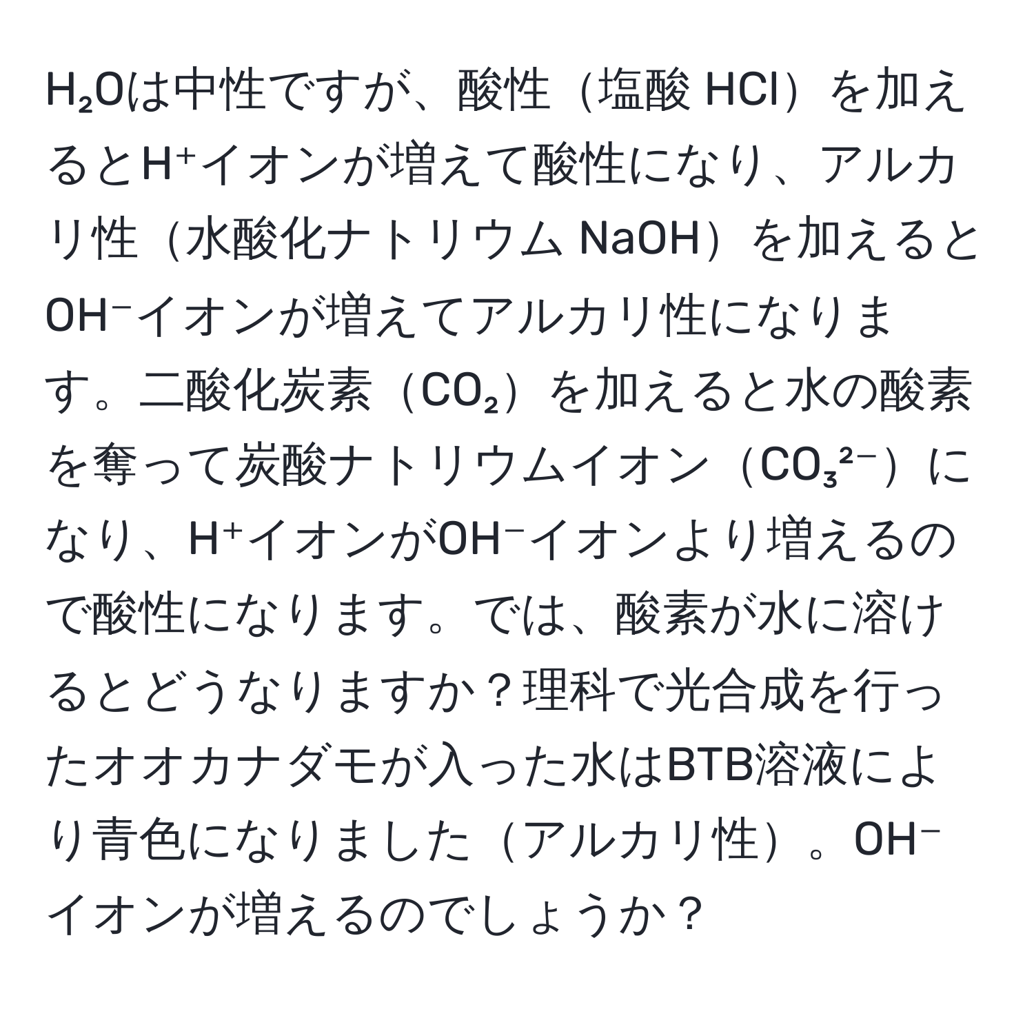 H₂Oは中性ですが、酸性塩酸 HClを加えるとH⁺イオンが増えて酸性になり、アルカリ性水酸化ナトリウム NaOHを加えるとOH⁻イオンが増えてアルカリ性になります。二酸化炭素CO₂を加えると水の酸素を奪って炭酸ナトリウムイオンCO₃²⁻になり、H⁺イオンがOH⁻イオンより増えるので酸性になります。では、酸素が水に溶けるとどうなりますか？理科で光合成を行ったオオカナダモが入った水はBTB溶液により青色になりましたアルカリ性。OH⁻イオンが増えるのでしょうか？