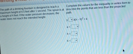 The path of a drinking fountain is designed to reach a Complete the values for the inequality in vertex form to
maximum height of 4.5 feet after 1 second. The spout is at describe the points that are less than the projected
a height of 4 feet. If the watter pressure decreases, the
water does not reach the intended height . y=a(x-h)^2+k path.
a=□
h=□
k=□