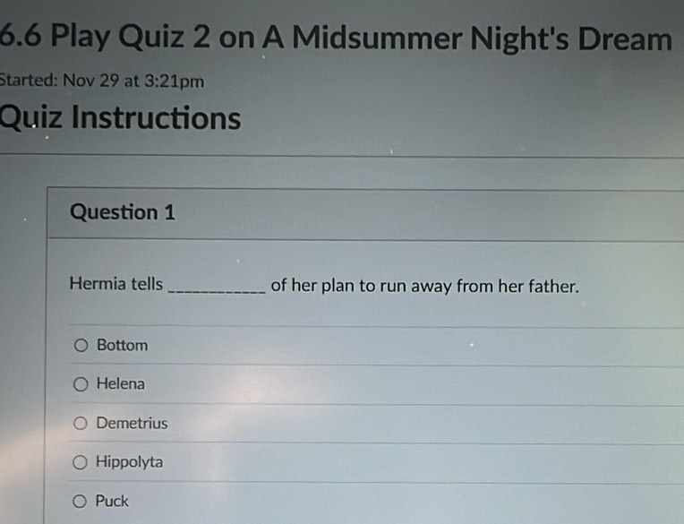 6.6 Play Quiz 2 on A Midsummer Night's Dream
Started: Nov 29 at 3:21 pm
Quiz Instructions
Question 1
Hermia tells _of her plan to run away from her father.
Bottom
Helena
Demetrius
Hippolyta
Puck