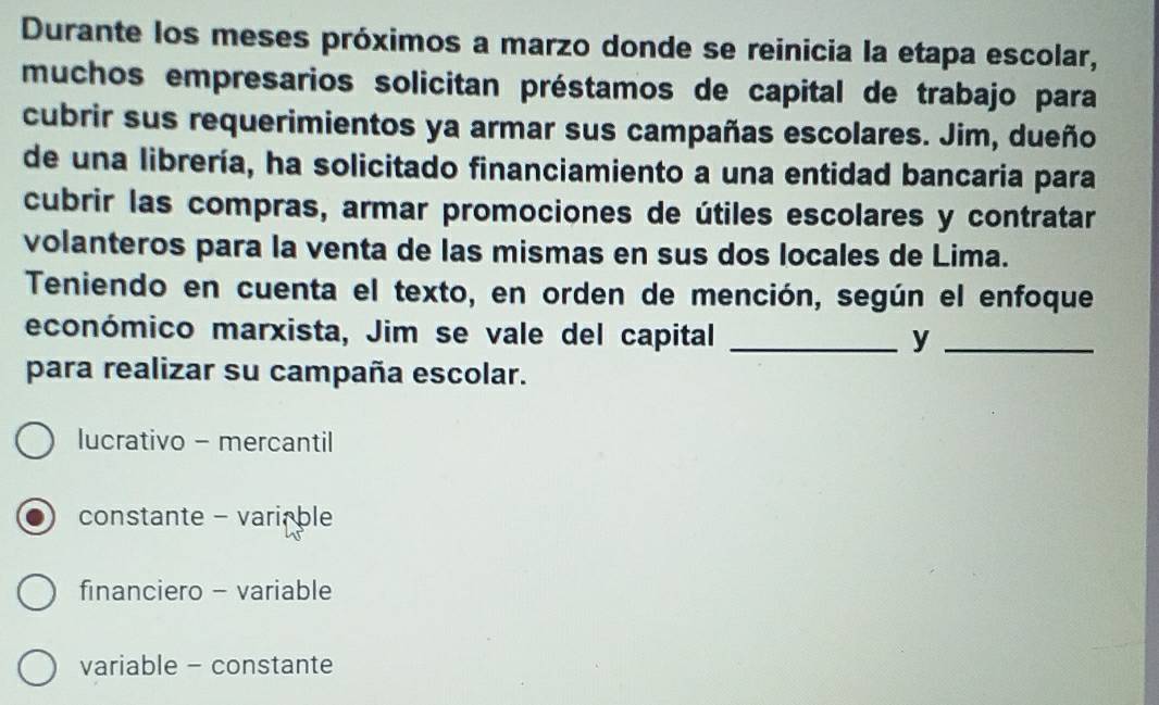 Durante los meses próximos a marzo donde se reinicia la etapa escolar,
muchos empresarios solicitan préstamos de capital de trabajo para
cubrir sus requerimientos ya armar sus campañas escolares. Jim, dueño
de una librería, ha solicitado financiamiento a una entidad bancaria para
cubrir las compras, armar promociones de útiles escolares y contratar
volanteros para la venta de las mismas en sus dos locales de Lima.
Teniendo en cuenta el texto, en orden de mención, según el enfoque
económico marxista, Jim se vale del capital _y_
para realizar su campaña escolar.
lucrativo - mercantil
constante - variable
financiero - variable
variable - constante