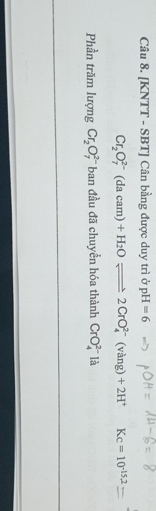 [KNTT - SBT] Cân bằng được duy trì ở pH=6
Cr_2O_7^((2-)(dacam)+H_2)Oleftharpoons 2CrO_4^((2-) (vàng) +2H^+) Kc=10^(-15,2)
Phần trăm lượng Cr_2O_7^(2-) T ban đầu đã chuyển hóa thành CrO_4^(2-)la
