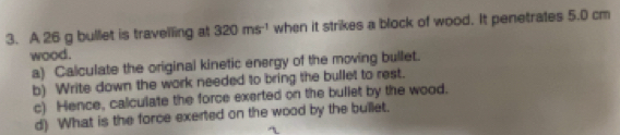 A 26 g bullet is travelling at 320ms^(-1) when it strikes a block of wood. It penetrates 5.0 cm
wood. 
a) Calculate the original kinetic energy of the moving bullet. 
b) Write down the work needed to bring the bullet to rest. 
c) Hence, calculate the force exerted on the buliet by the wood. 
d) What is the force exerted on the wood by the bullet.