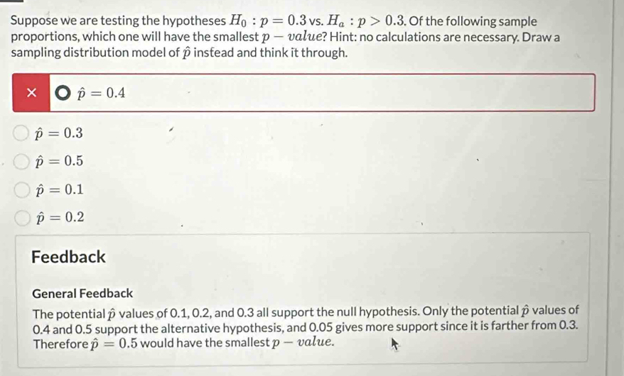 Suppose we are testing the hypotheses H_0:p=0.3vs. H_a:p>0.3. Of the following sample
proportions, which one will have the smallest p — υαζe? Hint: no calculations are necessary. Draw a
sampling distribution model of p instead and think it through.
× hat p=0.4
hat p=0.3
hat p=0.5
hat p=0.1
hat p=0.2
Feedback
General Feedback
The potentialp values of 0.1, 0.2, and 0.3 all support the null hypothesis. Only the potential β values of
0.4 and 0.5 support the alternative hypothesis, and 0.05 gives more support since it is farther from 0.3.
Therefore hat p=0.5 would have the smallest p — value.