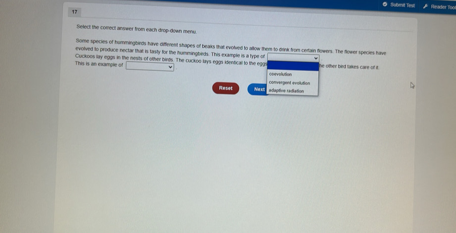 Submit Test Reader Too
17
Select the correct answer from each drop-down menu
Some species of hummingbirds have different shapes of beaks that evolved to allow them to drink from certain flowers. The flower species have
evolved to produce nectar that is tasty for the hummingbirds. This example is a type of
Cuckoos lay eggs in the nests of other birds. The cuckoo lays eggs identical to the eggs
This is an example of he other bird takes care of it.
coevolution
convergent evolution
Reset Next adaptive radiation