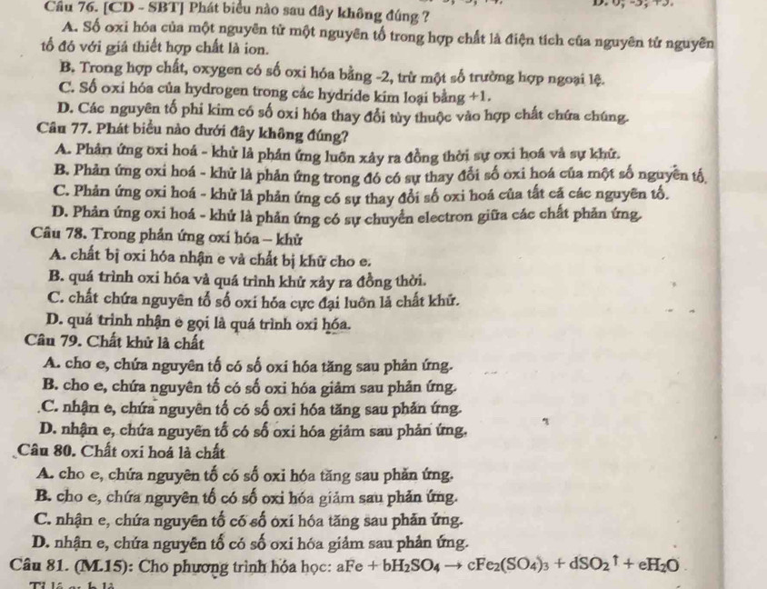 Cầu 76. [CD - SBT] Phát biểu nào sau đây không đúng ?
A. Số oxi hóa của một nguyên tử một nguyên tổ trong hợp chất là điện tích của nguyên tử nguyên
tố đó với giả thiết hợp chất là ion.
B. Trong hợp chất, oxygen có số oxi hóa bằng -2, trừ một số trường hợp ngoại lệ.
C. Số oxi hóa của hydrogen trong các hydride kim loại bằng +1.
D. Các nguyên tố phi kim có số oxi hóa thay đổi tùy thuộc vào hợp chất chứa chúng.
Câu 77. Phát biểu nào đưới đây không đúng?
A. Phân ứng oxi hoá - khử là phân ứng luôn xây ra đồng thời sự oxi hoá và sự khữ.
B. Phản ứng oxi hoá - khử là phản ứng trong đó có sự thay đổi số oxi hoá của một số nguyên tố
C. Phản ứng oxi hoá - khử là phản ứng có sự thay đổi số oxi hoá của tất cả các nguyên tố.
D. Phản ứng oxi hoá - khứ là phản ứng có sự chuyển electron giữa các chất phản ứng
Câu 78. Trong phản ứng ơxi hóa - khử
A. chất bị oxi hóa nhận e và chất bị khữ cho e.
B. quá trình oxi hóa và quá trình khử xảy ra đồng thời.
C. chất chứa nguyên tổ số oxi hóa cực đại luôn là chất khử.
D. quá trình nhận e gọi là quá trình oxi hóa.
Câu 79. Chất khử là chất
A. cho e, chứa nguyên tố có số oxi hóa tăng sau phản ứng.
B. cho e, chứa nguyên tố có số oxi hóa giảm sau phản ứng.
C. nhận e, chứa nguyên tổ có số oxi hóa tăng sau phản ứng.
D. nhận e, chứa nguyên tố có số oxi hóa giảm sau phản ứng,
Câu 80. Chất oxi hoá là chất
A. cho e, chứa nguyên tố có số oxi hóa tăng sau phản ứng.
B. cho e, chứa nguyên tố có số oxi hóa giảm sau phản ứng.
C. nhận e, chứa nguyên tố cố số óxi hóa tăng sau phản ứng.
D. nhận e, chứa nguyên tổ có số oxi hóa giảm sau phản ứng.
Câu 81. (M.15): Cho phương trình hóa học: aFe+bH_2SO_4 X cFe_2(SO_4)_3+dSO_2uparrow +eH_2O