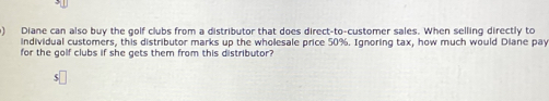 Diane can also buy the golf clubs from a distributor that does direct-to-customer sales. When selling directly to 
individual customers, this distributor marks up the wholesale price 50%. Ignoring tax, how much would Diane pay 
for the golf clubs if she gets them from this distributor?