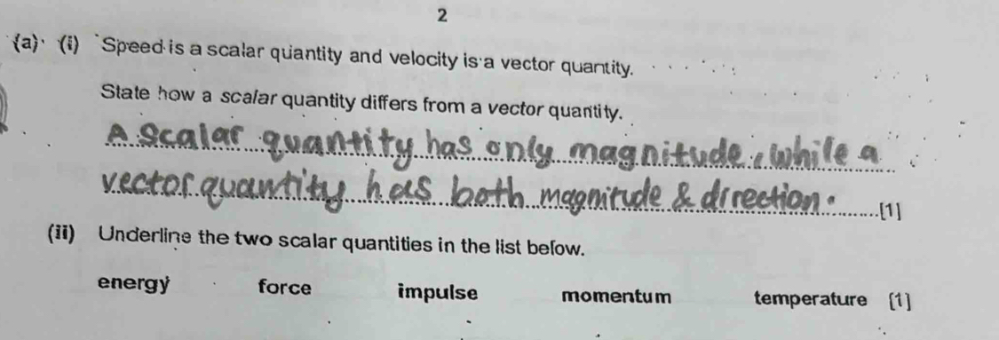 2
a) (i)“Speed is a scalar quantity and velocity is a vector quantity.
State how a scalar quantity differs from a vector quantity.
_
_
[1]
(ii) Underline the two scalar quantities in the list below.
energy force impulse momentum temperature [1]