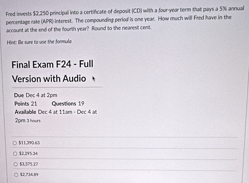 Fred invests $2,250 principal into a certificate of deposit (CD) with a four-year term that pays a 5% annual
percentage rate (APR) interest. The compounding period is one year. How much will Fred have in the
account at the end of the fourth year? Round to the nearest cent.
Hint: Be sure to use the formula
Final Exam F24 - Full
Version with Audio
Due Dec 4 at 2pm
Points 21 Questions 19
Available Dec 4 at 11am - Dec 4 at
2pm 3 hours
$11,390.63
$2,295.34
$3,375.27
$2,734.89