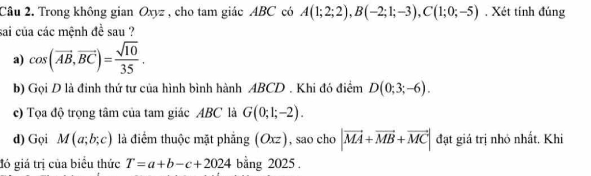 Trong không gian Oxyz , cho tam giác ABC có A(1;2;2), B(-2;1;-3), C(1;0;-5). Xét tính đúng 
sai của các mệnh đề sau ? 
a) cos (vector AB,vector BC)= sqrt(10)/35 . 
b) Gọi D là đỉnh thứ tư của hình bình hành ABCD. Khi đó điểm D(0;3;-6). 
c) Tọa độ trọng tâm của tam giác ABC là G(0;1;-2). 
d) Gọi M(a;b;c) là điểm thuộc mặt phẳng a (Oxz) , sao cho |vector MA+vector MB+vector MC| đạt giá trị nhỏ nhất. Khi 
đó giá trị của biểu thức T=a+b-c+2024 bằng 2025 .