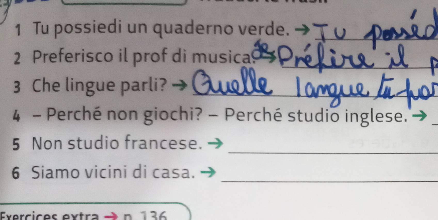 Tu possiedi un quaderno verde. -_ 
_ 
2 Preferisco il prof di musica_ 
3 Che lingue parli?_ 
4 - Perché non giochi? - Perché studio inglese. 
_ 
5 Non studio francese. 
_ 
6 Siamo vicini di casa. 
Exercic es extr n 136