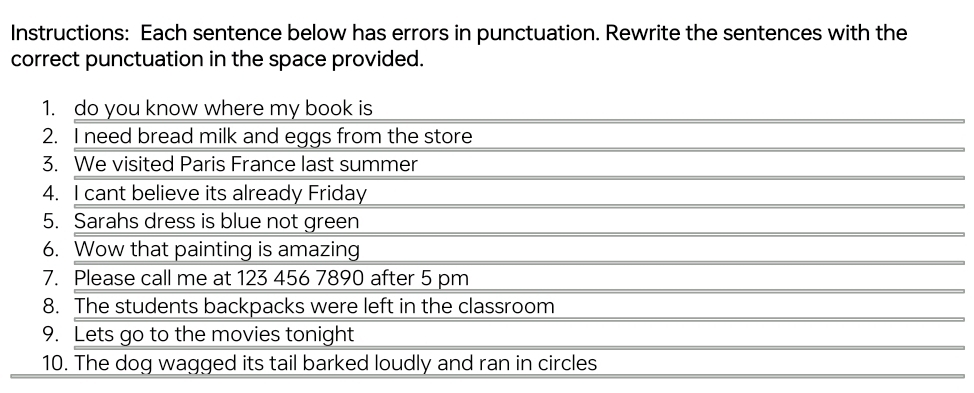 Instructions: Each sentence below has errors in punctuation. Rewrite the sentences with the 
correct punctuation in the space provided. 
1. do you know where my book is 
2. I need bread milk and eggs from the store 
3. We visited Paris France last summer 
4. I cant believe its already Friday 
5. Sarahs dress is blue not green 
6. Wow that painting is amazing 
7. Please call me at 123 456 7890 after 5 pm 
8. The students backpacks were left in the classroom 
9. Lets go to the movies tonight 
10. The dog wagged its tail barked loudly and ran in circles