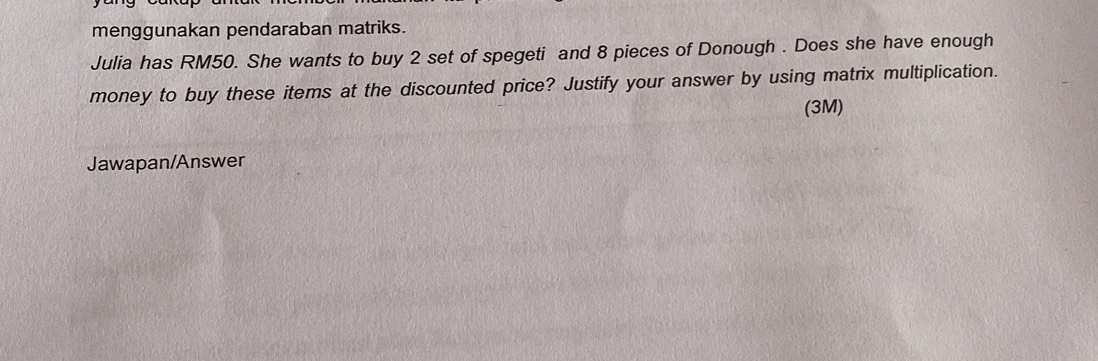 menggunakan pendaraban matriks. 
Julia has RM50. She wants to buy 2 set of spegeti and 8 pieces of Donough . Does she have enough 
money to buy these items at the discounted price? Justify your answer by using matrix multiplication. 
(3M) 
Jawapan/Answer