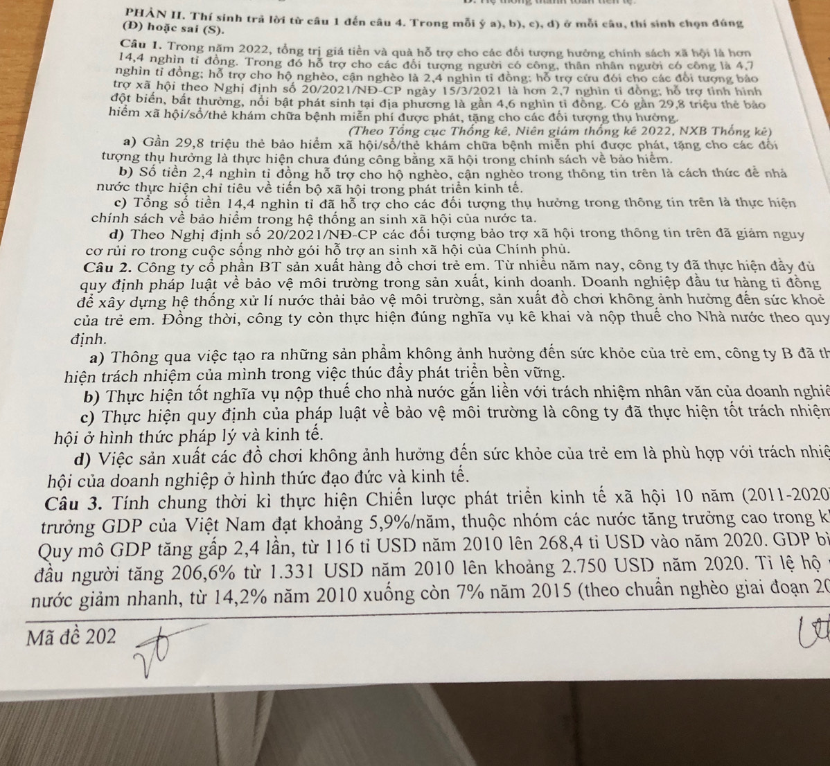 PHẢN II. Thí sinh trả lời từ câu 1 đến câu 4. Trong mỗi ý a), b), c), d) ở mỗi câu, thí sinh chọn đúng
(D) hoặc sai (S).
Câu 1. Trong năm 2022, tổng trị giá tiền và quả hỗ trợ cho các đổi tượng hưởng chính sách xã hội là hơn
14,4 nghìn tỉ đồng. Trong đó hỗ trợ cho các đổi tượng người có công, thân nhân người có công là 4.7
nghìn tỉ đồng; hỗ trợ cho hộ nghèo, cận nghèo là 2,4 nghìn tỉ đồng: hỗ trợ cứu đói cho các đổi tượng bảo
trợ xã hội theo Nghị định số 20/2021/NĐ-CP ngày 15/3/2021 là hơn 2,7 nghìn ti đồng: hỗ trợ tỉnh hình
đột biến, bất thường, nổi bật phát sinh tại địa phương là gần 4,6 nghìn tỉ đồng. Có gần 29,8 triệu thẻ bảo
hiểm xã hội/sổ/thẻ khám chữa bệnh miễn phí được phát, tặng cho các đổi tượng thụ hưởng.
(Theo Tổng cục Thống kê, Niên giám thống kê 2022, NXB Thống kê)
a) Gần 29,8 triệu thẻ bảo hiểm xã hội/sổ/thẻ khám chữa bệnh miễn phí được phát, tặng cho các đổi
tượng thụ hưởng là thực hiện chưa đúng công bằng xã hội trong chính sách về bảo hiểm.
b) Số tiền 2,4 nghìn tỉ đồng hỗ trợ cho hộ nghèo, cận nghèo trong thông tin trên là cách thức để nhà
thước thực hiện chỉ tiêu về tiến bộ xã hội trong phát triển kinh tế.
c) Tổng số tiền 14,4 nghìn tỉ đã hỗ trợ cho các đối tượng thụ hưởng trong thông tin trên là thực hiện
chính sách về bảo hiểm trong hệ thống an sinh xã hội của nước ta.
d) Theo Nghị định số 20/2021/NĐ-CP các đối tượng bảo trợ xã hội trong thông tin trên đã giảm nguy
cơ rủi ro trong cuộc sống nhờ gói hỗ trợ an sinh xã hội của Chính phủ.
Câu 2. Công ty cổ phần BT sản xuất hàng đồ chơi trẻ em. Từ nhiều năm nay, công ty đã thực hiện đầy đủ
quy định pháp luật về bảo vệ môi trường trong sản xuất, kinh doanh. Doanh nghiệp đầu tư hàng tỉ đồng
để xây dựng hệ thống xử lí nước thải bảo vệ môi trường, sản xuất đồ chơi không ảnh hưởng đến sức khoẻ
của trẻ em. Đồng thời, công ty còn thực hiện đúng nghĩa vụ kê khai và nộp thuế cho Nhà nước theo quy
định.
a) Thông qua việc tạo ra những sản phẩm không ảnh hưởng đến sức khỏe của trẻ em, công ty B đã th
hiện trách nhiệm của mình trong việc thúc đẩy phát triển bền vững.
b) Thực hiện tốt nghĩa vụ nộp thuế cho nhà nước gắn liền với trách nhiệm nhân văn của doanh nghiê
c) Thực hiện quy định của pháp luật về bảo vệ môi trường là công ty đã thực hiện tốt trách nhiện
hội ở hình thức pháp lý và kinh tế.
d) Việc sản xuất các đồ chơi không ảnh hưởng đến sức khỏe của trẻ em là phù hợp với trách nhiề
hội của doanh nghiệp ở hình thức đạo đức và kinh tế.
Câu 3. Tính chung thời kì thực hiện Chiến lược phát triển kinh tế xã hội 10 năm (2011-2020
trưởng GDP của Việt Nam đạt khoảng 5,9%/năm, thuộc nhóm các nước tăng trưởng cao trong k
Quy mô GDP tăng gấp 2,4 lần, từ 116 tỉ USD năm 2010 lên 268,4 ti USD vào năm 2020. GDP bì
đầu người tăng 206,6% từ 1.331 USD năm 2010 lên khoảng 2.750 USD năm 2020. Tỉ lệ hộ
gước giảm nhanh, từ 14,2% năm 2010 xuống còn 7% năm 2015 (theo chuẩn nghèo giai đoạn 20
Mã đề 202