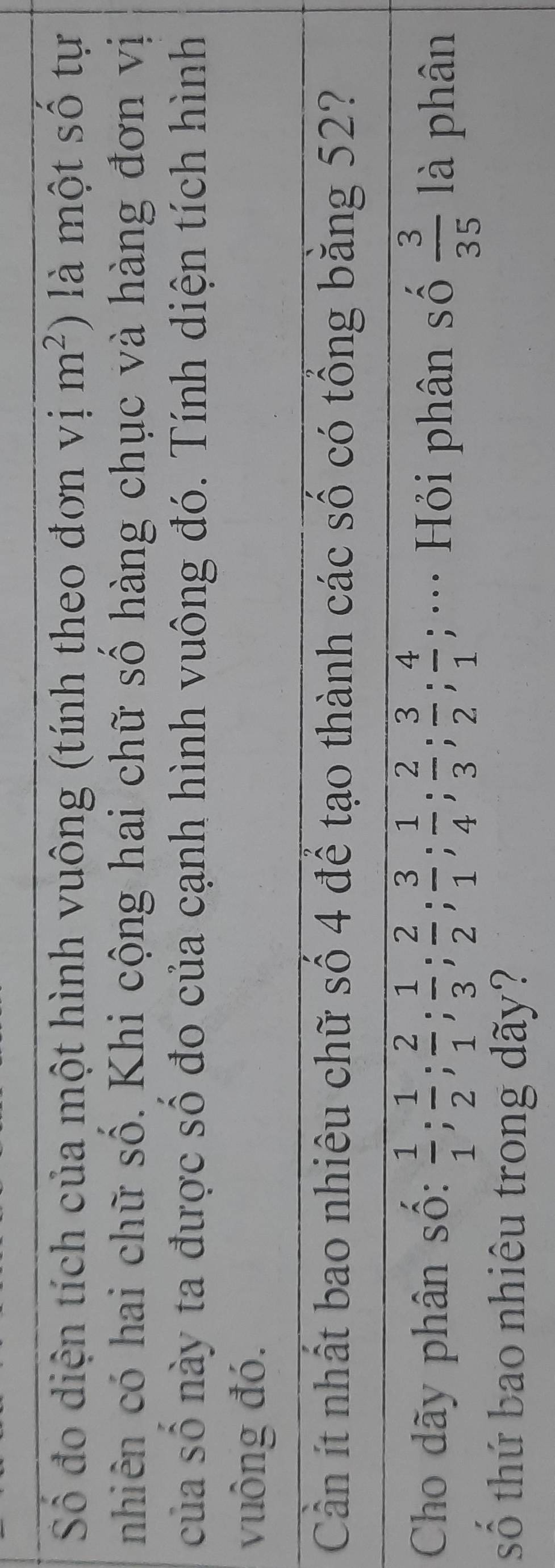 Số đo diện tích của một hình vuông (tính theo đơn vị m^2) là một số tự 
nhiên có hai chữ số. Khi cộng hai chữ số hàng chục và hàng đơn vị 
của số này ta được số đo của cạnh hình vuông đó. Tính diện tích hình 
vuông đó. 
Cần ít nhất bao nhiêu chữ số 4 để tạo thành các số có tổng băng 52? 
Cho dãy phân số:  1/1 ;  1/2 ;  2/1 ;  1/3 ;  2/2 ;  3/1 ;  1/4 ;  2/3 ;  3/2 ;  4/1 ; ·· Hỏi phân số  3/35  là phân 
số thứ bao nhiêu trong dãy?