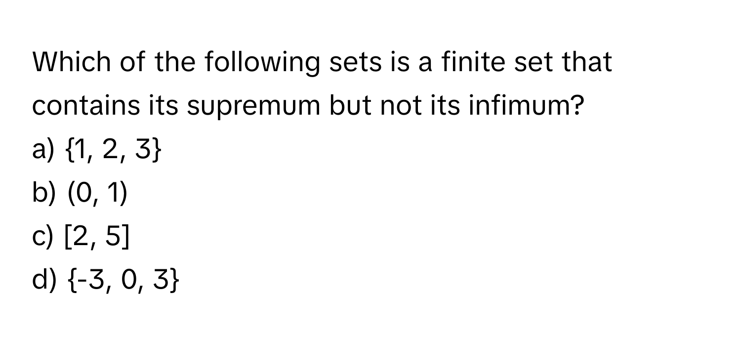 Which of the following sets is a finite set that contains its supremum but not its infimum? 
 
a) 1, 2, 3
b) (0, 1)
c) [2, 5]
d) -3, 0, 3