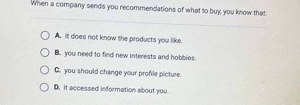 When a company sends you recommendations of what to buy, you know that:
A. it does not know the products you like.
B. you need to find new interests and hobbies.
C. you should change your profile picture.
D. it accessed information about you.