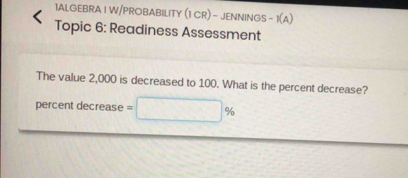 1ALGEBRA I W/PROBABILITY (1 CR) - JENNINGS - I(A) 
Topic 6: Readiness Assessment 
The value 2,000 is decreased to 100. What is the percent decrease? 
percent decrease =□ %