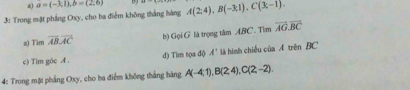 a=(-3;1), b=(2;6) b) u-(overline )
3: Trong mặt phẳng Oxy, cho ba điểm không thẳng hàng A(2;4), B(-3;1), C(3;-1). 
a) Tìm vector AB. vector AC
b) GoiG là trọng tâm ABC. Tìm vector AG.vector BC
c) Tìm góc A. d) Tìm tọa độ A' là hình chiếu của Á trên BC
4: Trong mặt phẳng Oxy, cho ba điểm không thẳng hàng A(-4;1), B(2;4), C(2;-2).