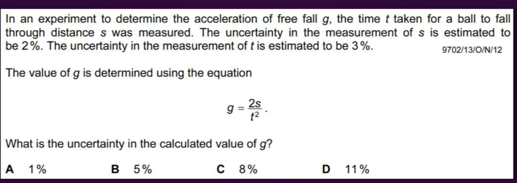 In an experiment to determine the acceleration of free fall g, the time t taken for a ball to fall
through distance s was measured. The uncertainty in the measurement of s is estimated to
be 2%. The uncertainty in the measurement of t is estimated to be 3%. 9702/13/O/N/12
The value of g is determined using the equation
g= 2s/t^2 . 
What is the uncertainty in the calculated value of g?
A 1% B 5% C 8% D 11%