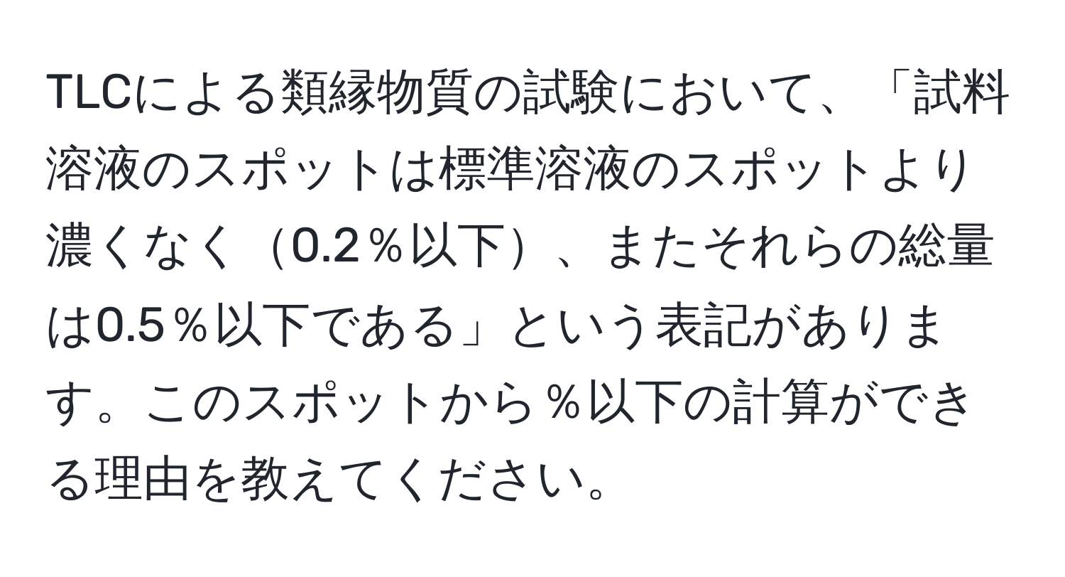 TLCによる類縁物質の試験において、「試料溶液のスポットは標準溶液のスポットより濃くなく0.2％以下、またそれらの総量は0.5％以下である」という表記があります。このスポットから％以下の計算ができる理由を教えてください。