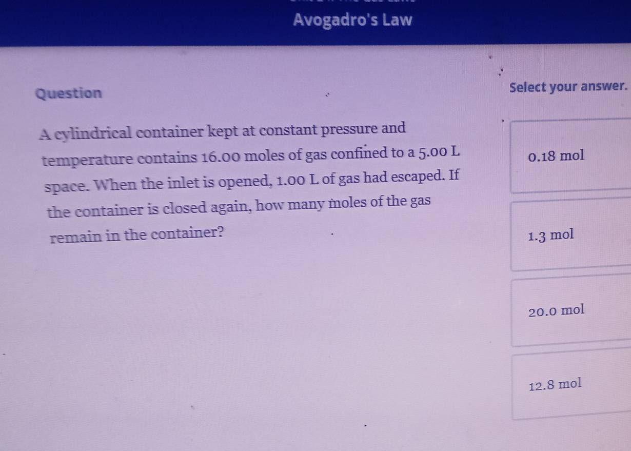 Avogadro's Law
Question Select your answer.
A cylindrical container kept at constant pressure and
temperature contains 16.00 moles of gas confined to a 5.00 L
0.18 mol
space. When the inlet is opened, 1.00 L of gas had escaped. If
the container is closed again, how many moles of the gas
remain in the container?
1.3 mol
20.0 mol
12.8 mol