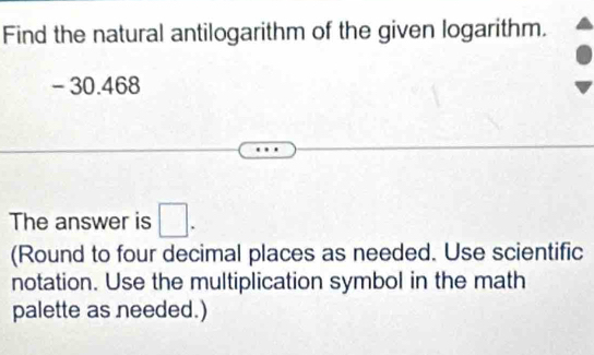 Find the natural antilogarithm of the given logarithm.
- 30.468
The answer is □. 
(Round to four decimal places as needed. Use scientific 
notation. Use the multiplication symbol in the math 
palette as needed.)