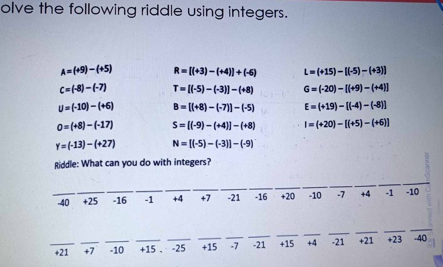 olve the following riddle using integers.
A=(+9)-(+5)
R=[(+3)-(+4)]+(-6)
L=(+15)-[(-5)-(+3)]
c=(-8)-(-7)
T=[(-5)-(-3)]-(+8)
G=(-20)-[(+9)-(+4)]
U=(-10)-(+6)
B=[(+8)-(-7)]-(-5)
E=(+19)-[(-4)-(-8)]
0=(+8)-(-17)
S=[(-9)-(+4)]-(+8)
I=(+20)-[(+5)-(+6)]
Y=(-13)-(+27)
N=[(-5)-(-3)]-(-9)
Riddle: What can you do with integers? 
_ 
_ 
_ 
_ 
_ 
__ 
_-40 +25 _ -16 _ -1 +4 +7 -21 -16 +20 -10 -7 +4 -1 -10
_ 
_ 
__ 
__ 
_ 
_ +21 _ +7 _ -10 _ +15 、 -25 _ +15 _ -7 -21 +15 +4 -21 +21 +23 -40