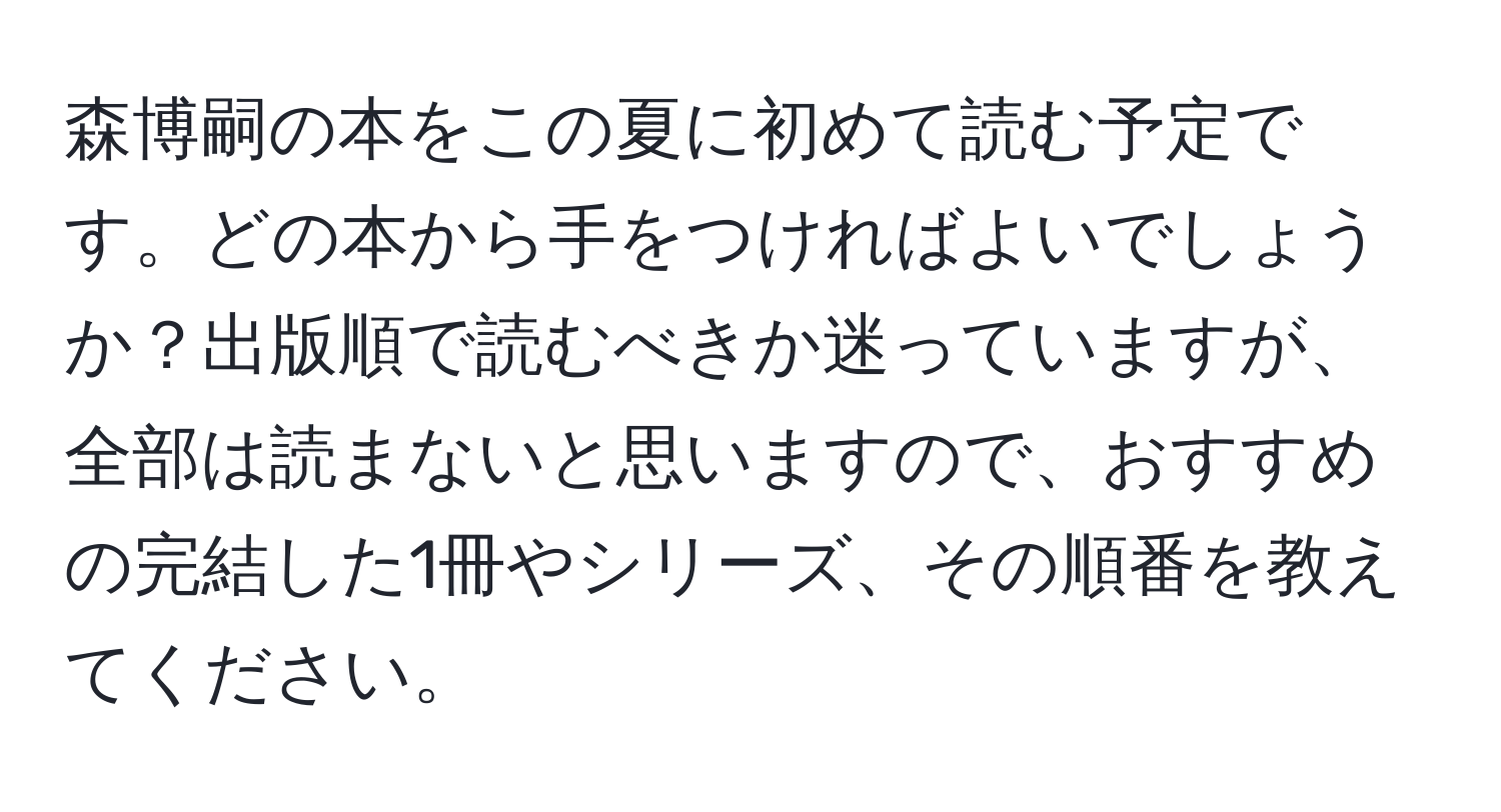 森博嗣の本をこの夏に初めて読む予定です。どの本から手をつければよいでしょうか？出版順で読むべきか迷っていますが、全部は読まないと思いますので、おすすめの完結した1冊やシリーズ、その順番を教えてください。