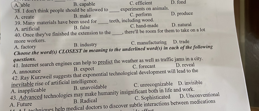 A. able _B. capable C. efficient D. fond
38. I don't think people should be allowed to_ experiments on animals.
A. create B. make C. perform D. produce
39. Many materials have been used for _teeth, including wood.
A. artificial B. false C. hand-made D. natural
40. Once they've finished the extension to the_ , there'll be room for them to take on a lot
more workers.
A. factory B. industry C. manufacturing D. trade
Choose the word(s) CLOSEST in meaning to the underlined word(s) in each of the following
questions.
41. Internet search engines can help to predict the weather as well as traffic jams in a city.
A. announce B. expect C. forecast D. reveal
42. Ray Kurzweil suggests that exponential technological development will lead to the
inevitable rise of artificial intelligence.
A. inapplicable B. unavoidable C. unrecognizable D. invisible
43. Advanced technologies may make humanity insignificant both in life and work.
A. Future B. Radical C. Sophisticated D. Unconventional
techniques help medical doctors to discover subtle interactions between medications