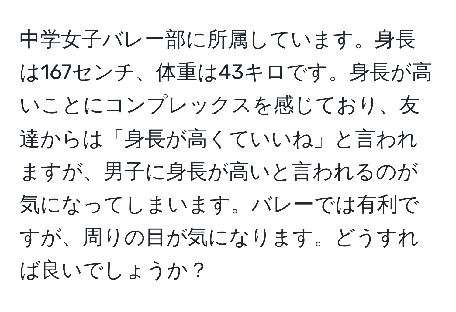 中学女子バレー部に所属しています。身長は167センチ、体重は43キロです。身長が高いことにコンプレックスを感じており、友達からは「身長が高くていいね」と言われますが、男子に身長が高いと言われるのが気になってしまいます。バレーでは有利ですが、周りの目が気になります。どうすれば良いでしょうか？