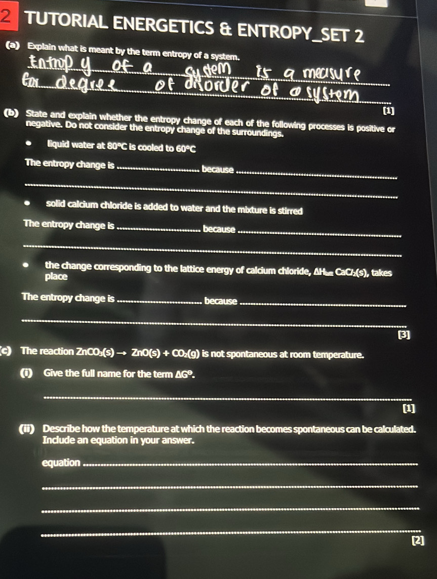 TUTORIAL ENERGETICS & ENTROPY_SET 2 
(a) Explain what is meant by the term entropy of a system. 
_ 
_mecisure 
_ 
_of diower of a system__ 
[1] 
(b) State and explain whether the entropy change of each of the following processes is positive or 
negative. Do not consider the entropy change of the surroundings. 
liquid water at 80°C is cooled to 60°C
_ 
The entropy change is _because 
_ 
solid calcium chloride is added to water and the mixture is stirred 
_ 
The entropy change is _because 
_ 
the change corresponding to the lattice energy of calcium chloride, A CaCl_2(s) , takes 
place 
The entropy change is _because_ 
_ 
3] 
(c) The reaction ZnCO₃(s) → ZnO(s) + CO₂(g) is not spontaneous at room temperature. 
(i) Give the full name for the term △ G°
_ 
[1] 
(ii) Describe how the temperature at which the reaction becomes spontaneous can be calculated. 
Include an equation in your answer. 
equation_ 
_ 
_ 
_ 
[2]