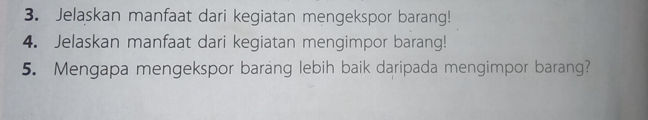 Jelaskan manfaat dari kegiatan mengekspor barang! 
4. Jelaskan manfaat dari kegiatan mengimpor barang! 
5. Mengapa mengekspor barang lebih baik daripada mengimpor barang?